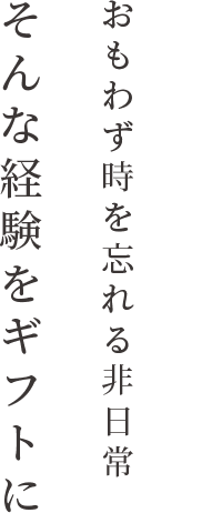 おもわず時を忘れる非日常 そんな経験をギフトに