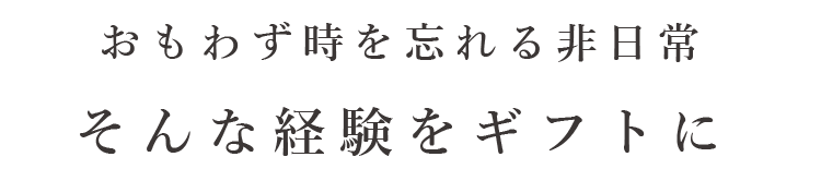 おもわず時を忘れる非日常 そんな経験をギフトに